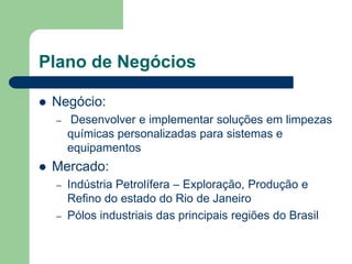 Plano de Negócios

   Negócio:
    –   Desenvolver e implementar soluções em limpezas
        químicas personalizadas para sistemas e
        equipamentos
   Mercado:
    –   Indústria Petrolífera – Exploração, Produção e
        Refino do estado do Rio de Janeiro
    –   Pólos industriais das principais regiões do Brasil
 