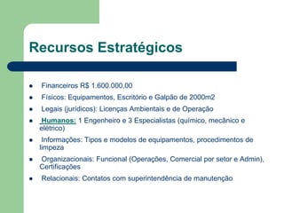 Recursos Estratégicos

   Financeiros R$ 1.600.000,00
   Físicos: Equipamentos, Escritório e Galpão de 2000m2
   Legais (jurídicos): Licenças Ambientais e de Operação
   Humanos: 1 Engenheiro e 3 Especialistas (químico, mecânico e
    elétrico)
    Informações: Tipos e modelos de equipamentos, procedimentos de
    limpeza
   Organizacionais: Funcional (Operações, Comercial por setor e Admin),
    Certificações
   Relacionais: Contatos com superintendência de manutenção
 
