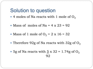 Solution to question
 4 moles of Na reacts with 1 mole of O2
 Mass of moles of Na = 4 x 23 = 92
 Mass of 1 mole of O2 = 2 x 16 = 32
 Therefore 92g of Na reacts with 32g of O2
 5g of Na reacts with 5 x 32 = 1.74g of O2
92
 