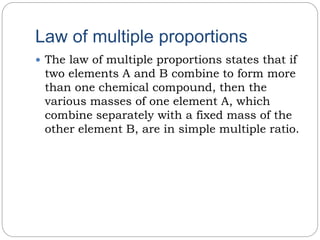 Law of multiple proportions
 The law of multiple proportions states that if
two elements A and B combine to form more
than one chemical compound, then the
various masses of one element A, which
combine separately with a fixed mass of the
other element B, are in simple multiple ratio.
 