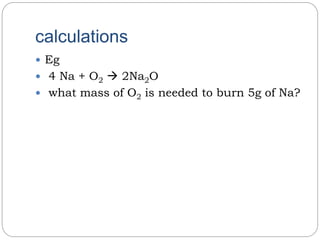 calculations
 Eg
 4 Na + O2  2Na2O
 what mass of O2 is needed to burn 5g of Na?
 