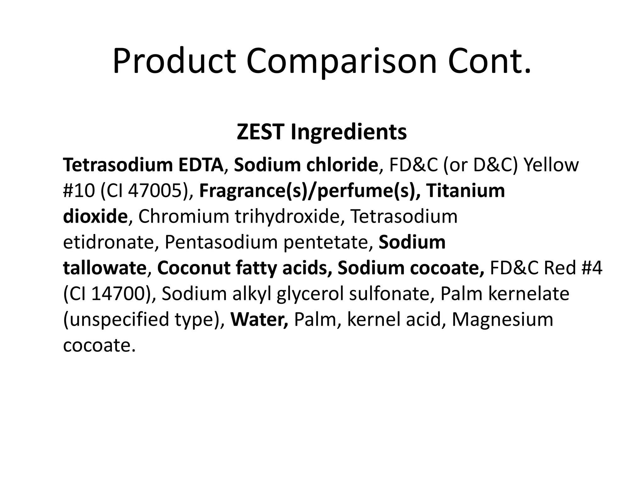 Product Comparison Cont.
                  ZEST Ingredients
Tetrasodium EDTA, Sodium chloride, FD&C (or D&C) Yellow
#10 (CI 47005), Fragrance(s)/perfume(s), Titanium
dioxide, Chromium trihydroxide, Tetrasodium
etidronate, Pentasodium pentetate, Sodium
tallowate, Coconut fatty acids, Sodium cocoate, FD&C Red #4
(CI 14700), Sodium alkyl glycerol sulfonate, Palm kernelate
(unspecified type), Water, Palm, kernel acid, Magnesium
cocoate.
 
