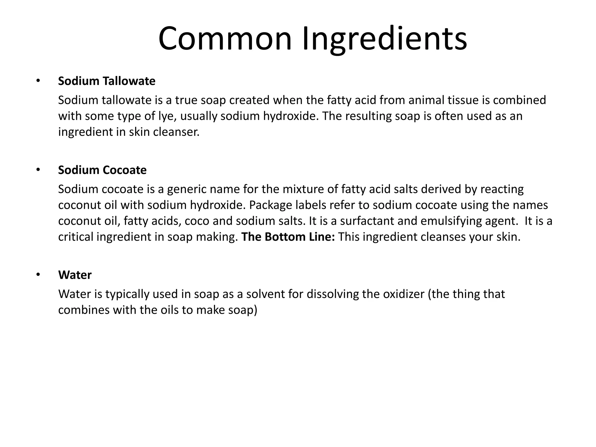 Common Ingredients
•   Sodium Tallowate
    Sodium tallowate is a true soap created when the fatty acid from animal tissue is combined
    with some type of lye, usually sodium hydroxide. The resulting soap is often used as an
    ingredient in skin cleanser.

•   Sodium Cocoate
    Sodium cocoate is a generic name for the mixture of fatty acid salts derived by reacting
    coconut oil with sodium hydroxide. Package labels refer to sodium cocoate using the names
    coconut oil, fatty acids, coco and sodium salts. It is a surfactant and emulsifying agent. It is a
    critical ingredient in soap making. The Bottom Line: This ingredient cleanses your skin.

•   Water
    Water is typically used in soap as a solvent for dissolving the oxidizer (the thing that
    combines with the oils to make soap)
 
