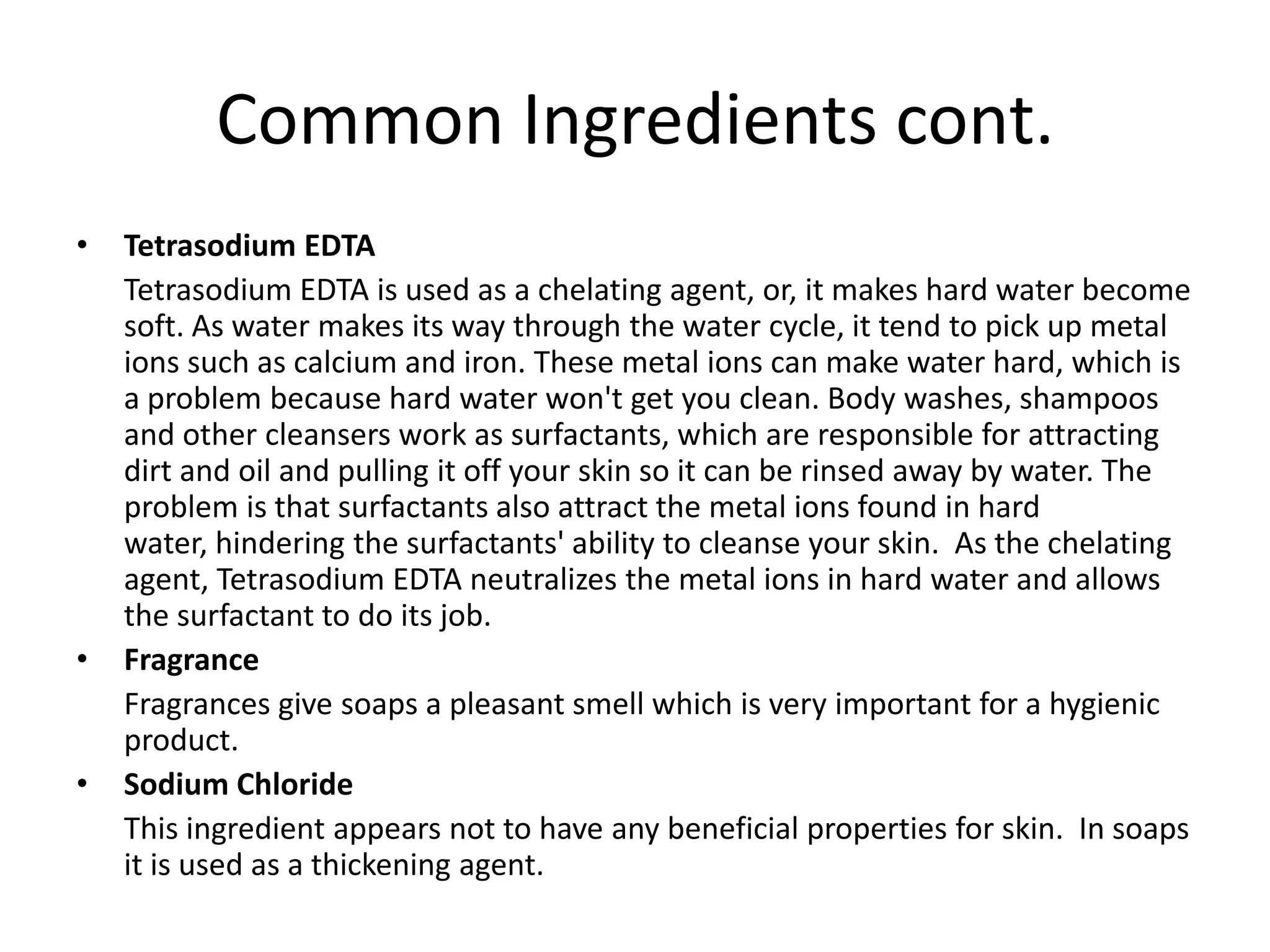 Common Ingredients cont.
•   Tetrasodium EDTA
    Tetrasodium EDTA is used as a chelating agent, or, it makes hard water become
    soft. As water makes its way through the water cycle, it tend to pick up metal
    ions such as calcium and iron. These metal ions can make water hard, which is
    a problem because hard water won't get you clean. Body washes, shampoos
    and other cleansers work as surfactants, which are responsible for attracting
    dirt and oil and pulling it off your skin so it can be rinsed away by water. The
    problem is that surfactants also attract the metal ions found in hard
    water, hindering the surfactants' ability to cleanse your skin. As the chelating
    agent, Tetrasodium EDTA neutralizes the metal ions in hard water and allows
    the surfactant to do its job.
•   Fragrance
    Fragrances give soaps a pleasant smell which is very important for a hygienic
    product.
•   Sodium Chloride
    This ingredient appears not to have any beneficial properties for skin. In soaps
    it is used as a thickening agent.
 
