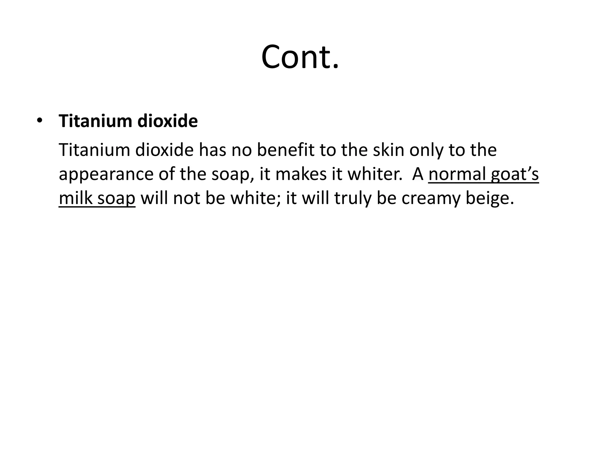 Cont.
• Titanium dioxide
  Titanium dioxide has no benefit to the skin only to the
  appearance of the soap, it makes it whiter. A normal goat’s
  milk soap will not be white; it will truly be creamy beige.
 