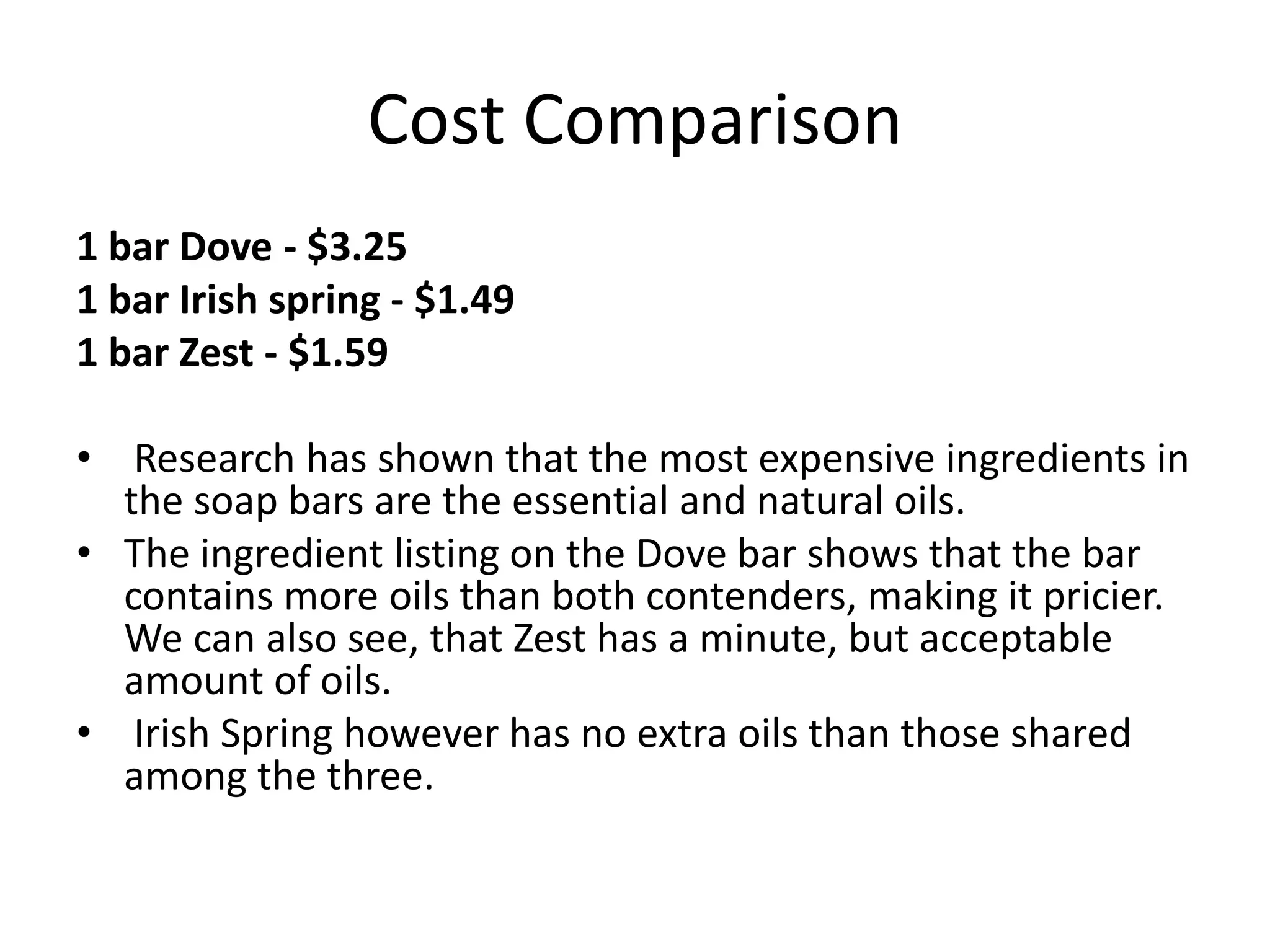 Cost Comparison
1 bar Dove - $3.25
1 bar Irish spring - $1.49
1 bar Zest - $1.59

• Research has shown that the most expensive ingredients in
  the soap bars are the essential and natural oils.
• The ingredient listing on the Dove bar shows that the bar
  contains more oils than both contenders, making it pricier.
  We can also see, that Zest has a minute, but acceptable
  amount of oils.
• Irish Spring however has no extra oils than those shared
  among the three.
 