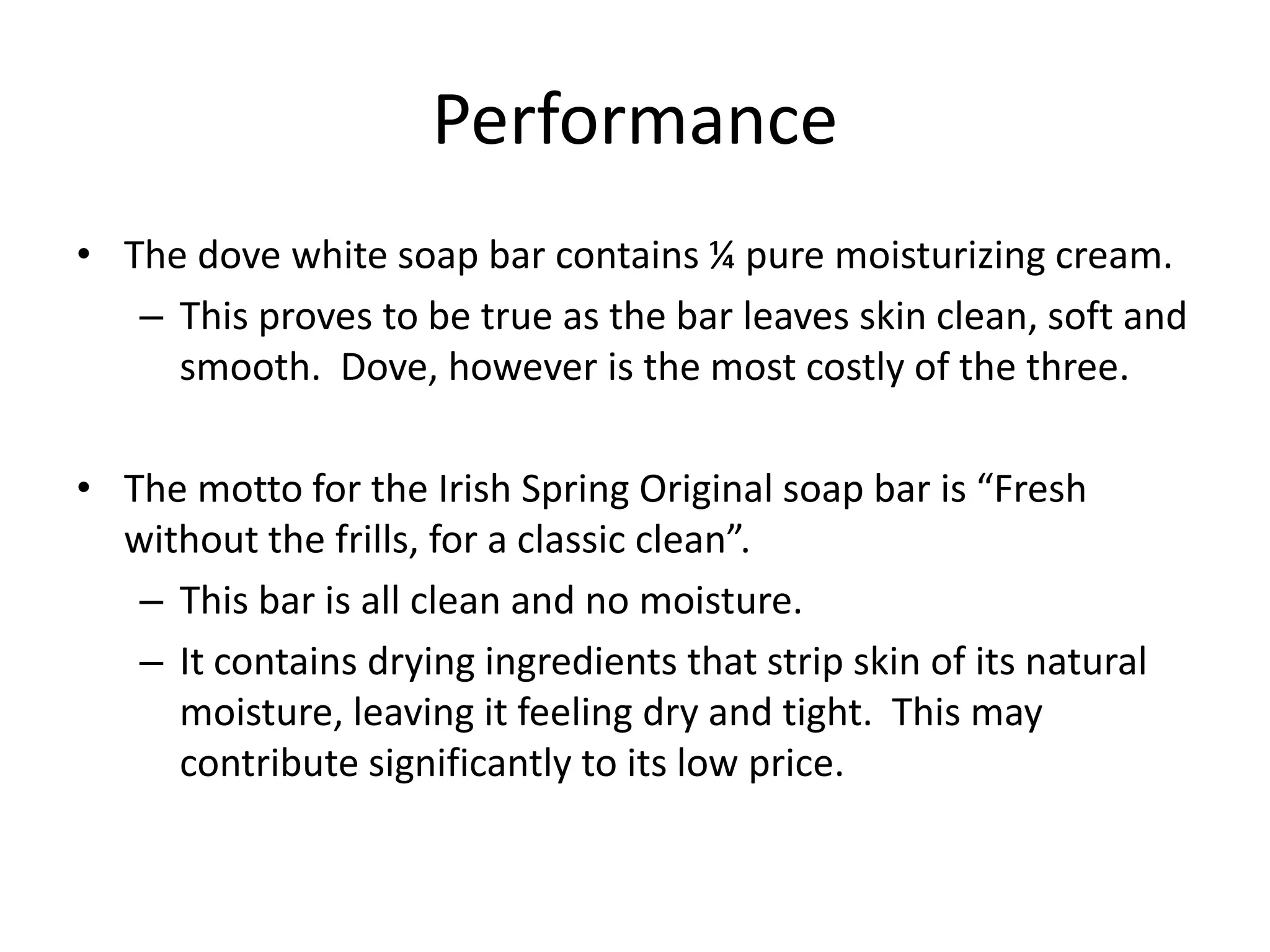 Performance
• The dove white soap bar contains ¼ pure moisturizing cream.
   – This proves to be true as the bar leaves skin clean, soft and
     smooth. Dove, however is the most costly of the three.

• The motto for the Irish Spring Original soap bar is “Fresh
  without the frills, for a classic clean”.
   – This bar is all clean and no moisture.
   – It contains drying ingredients that strip skin of its natural
     moisture, leaving it feeling dry and tight. This may
     contribute significantly to its low price.
 