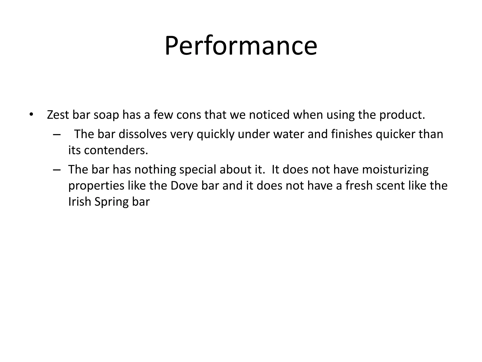 Performance

• Zest bar soap has a few cons that we noticed when using the product.
   – The bar dissolves very quickly under water and finishes quicker than
      its contenders.
   – The bar has nothing special about it. It does not have moisturizing
      properties like the Dove bar and it does not have a fresh scent like the
      Irish Spring bar
 