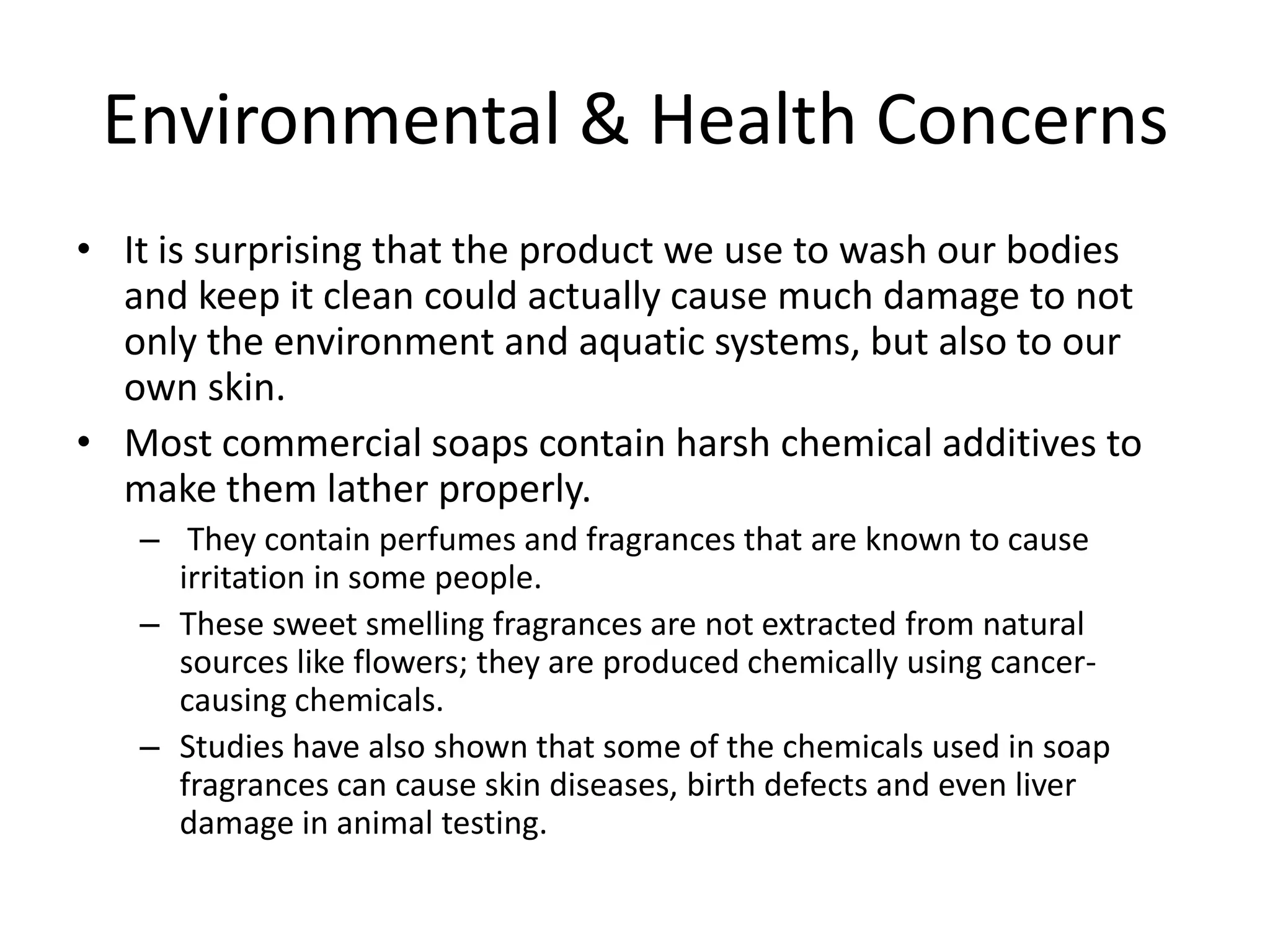 Environmental & Health Concerns
• It is surprising that the product we use to wash our bodies
  and keep it clean could actually cause much damage to not
  only the environment and aquatic systems, but also to our
  own skin.
• Most commercial soaps contain harsh chemical additives to
  make them lather properly.
   – They contain perfumes and fragrances that are known to cause
     irritation in some people.
   – These sweet smelling fragrances are not extracted from natural
     sources like flowers; they are produced chemically using cancer-
     causing chemicals.
   – Studies have also shown that some of the chemicals used in soap
     fragrances can cause skin diseases, birth defects and even liver
     damage in animal testing.
 