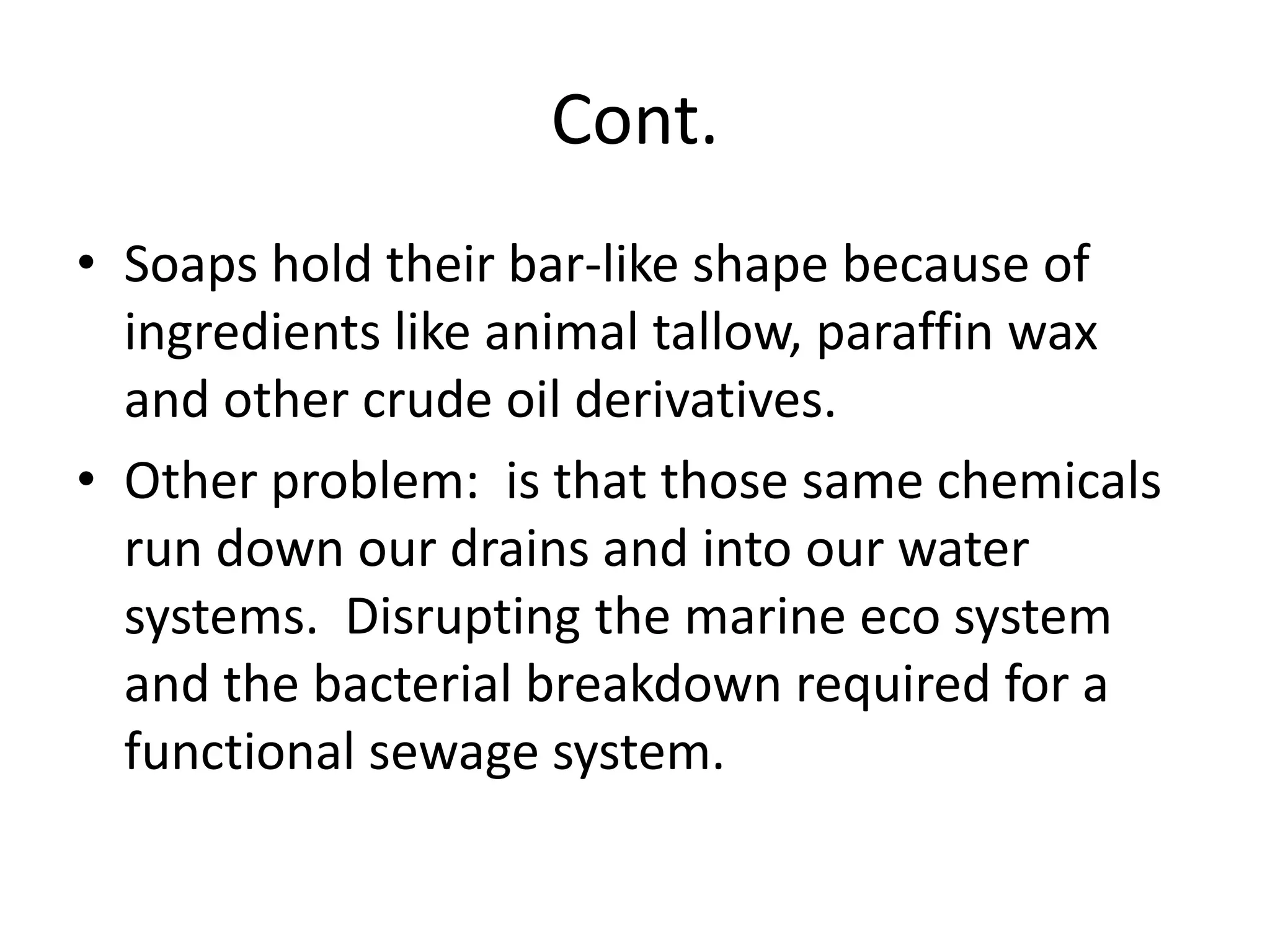 Cont.
• Soaps hold their bar-like shape because of
  ingredients like animal tallow, paraffin wax
  and other crude oil derivatives.
• Other problem: is that those same chemicals
  run down our drains and into our water
  systems. Disrupting the marine eco system
  and the bacterial breakdown required for a
  functional sewage system.
 