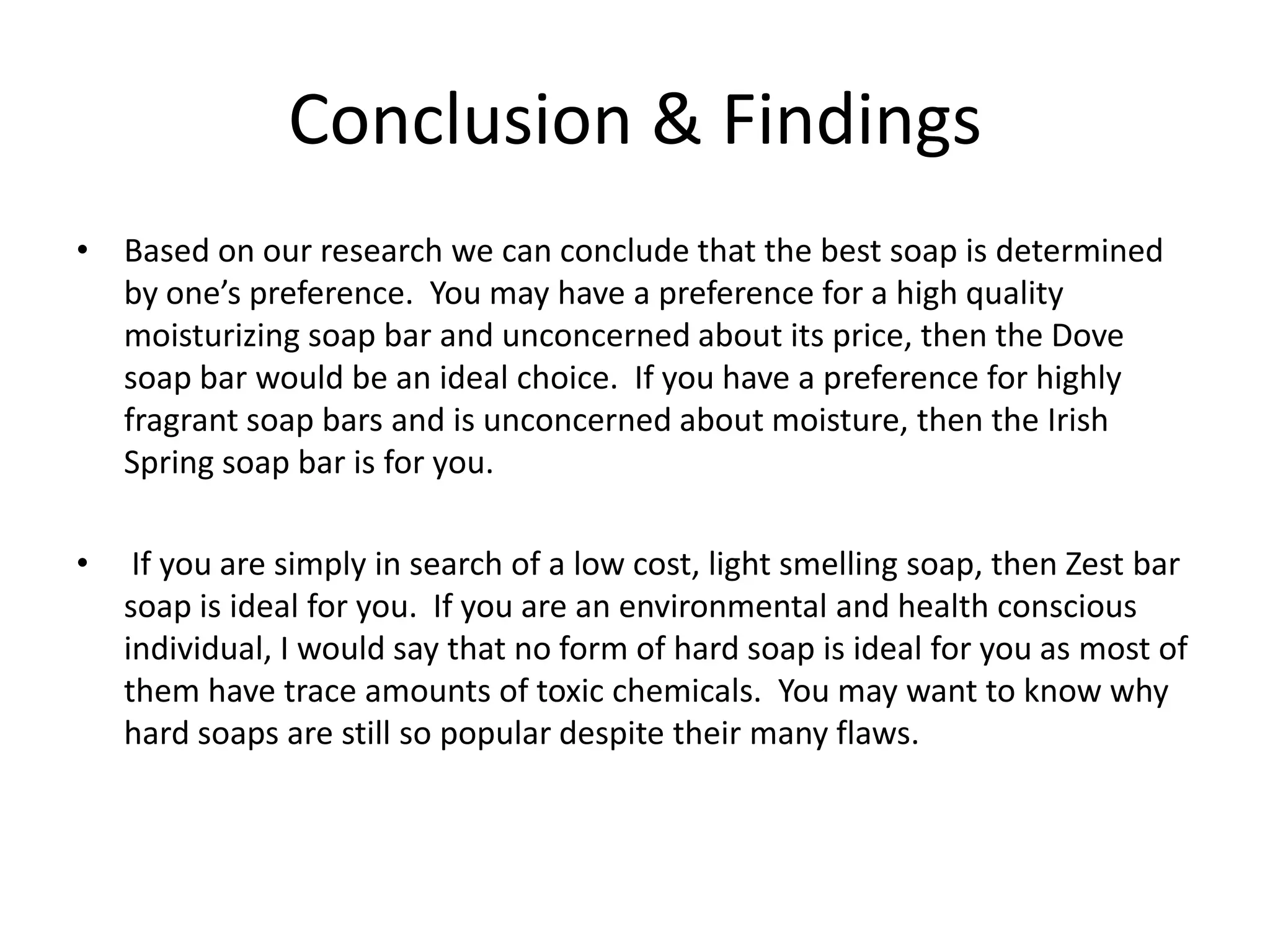 Conclusion & Findings
• Based on our research we can conclude that the best soap is determined
  by one’s preference. You may have a preference for a high quality
  moisturizing soap bar and unconcerned about its price, then the Dove
  soap bar would be an ideal choice. If you have a preference for highly
  fragrant soap bars and is unconcerned about moisture, then the Irish
  Spring soap bar is for you.

•    If you are simply in search of a low cost, light smelling soap, then Zest bar
    soap is ideal for you. If you are an environmental and health conscious
    individual, I would say that no form of hard soap is ideal for you as most of
    them have trace amounts of toxic chemicals. You may want to know why
    hard soaps are still so popular despite their many flaws.
 