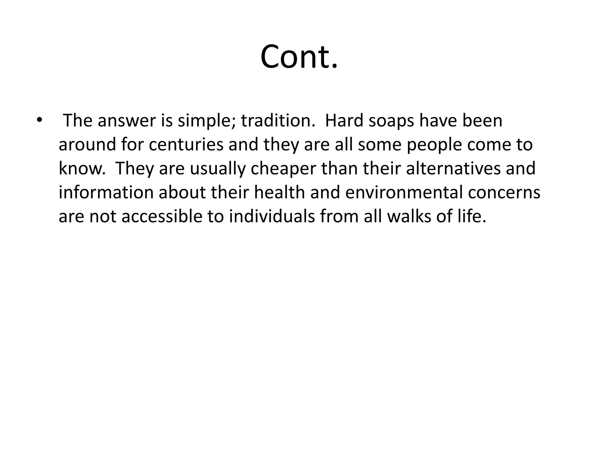 Cont.
• The answer is simple; tradition. Hard soaps have been
  around for centuries and they are all some people come to
  know. They are usually cheaper than their alternatives and
  information about their health and environmental concerns
  are not accessible to individuals from all walks of life.
 
