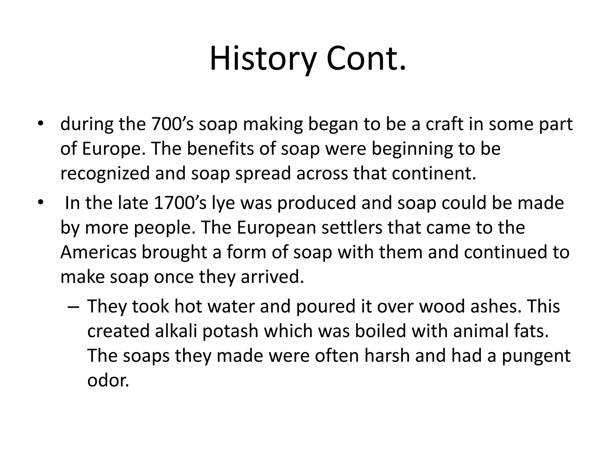 History Cont.
• during the 700’s soap making began to be a craft in some part
  of Europe. The benefits of soap were beginning to be
  recognized and soap spread across that continent.
• In the late 1700’s lye was produced and soap could be made
  by more people. The European settlers that came to the
  Americas brought a form of soap with them and continued to
  make soap once they arrived.
   – They took hot water and poured it over wood ashes. This
      created alkali potash which was boiled with animal fats.
      The soaps they made were often harsh and had a pungent
      odor.
 