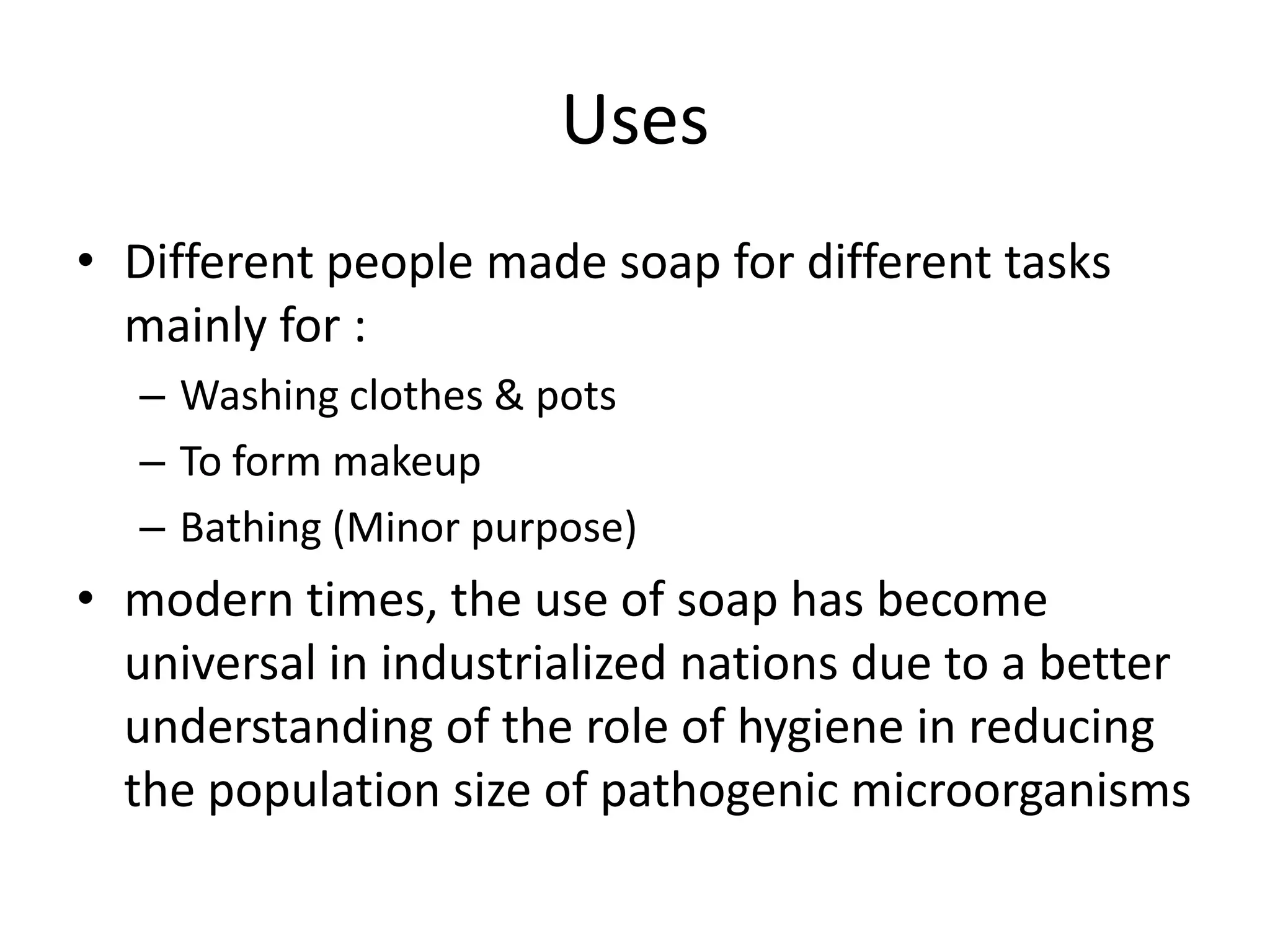 Uses
• Different people made soap for different tasks
  mainly for :
   – Washing clothes & pots
   – To form makeup
   – Bathing (Minor purpose)
• modern times, the use of soap has become
  universal in industrialized nations due to a better
  understanding of the role of hygiene in reducing
  the population size of pathogenic microorganisms
 