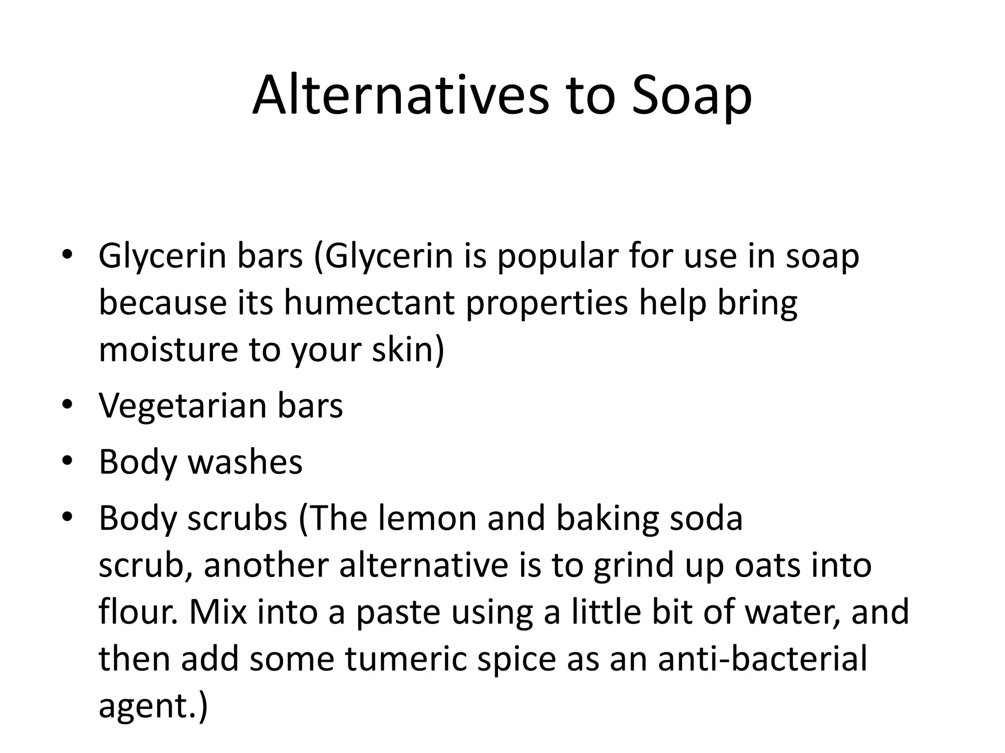 Alternatives to Soap

• Glycerin bars (Glycerin is popular for use in soap
  because its humectant properties help bring
  moisture to your skin)
• Vegetarian bars
• Body washes
• Body scrubs (The lemon and baking soda
  scrub, another alternative is to grind up oats into
  flour. Mix into a paste using a little bit of water, and
  then add some tumeric spice as an anti-bacterial
  agent.)
 