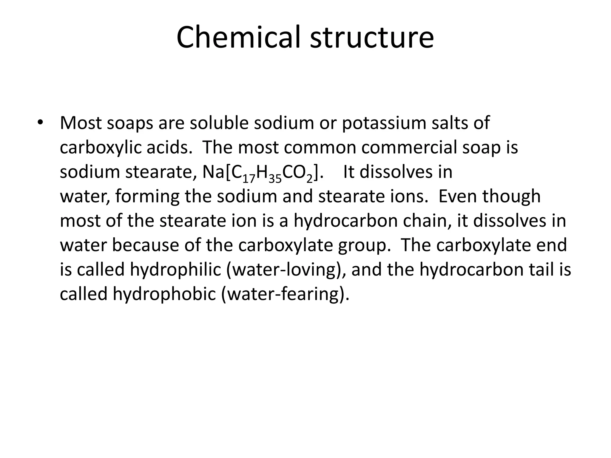 Chemical structure

• Most soaps are soluble sodium or potassium salts of
  carboxylic acids. The most common commercial soap is
  sodium stearate, Na[C17H35CO2]. It dissolves in
  water, forming the sodium and stearate ions. Even though
  most of the stearate ion is a hydrocarbon chain, it dissolves in
  water because of the carboxylate group. The carboxylate end
  is called hydrophilic (water-loving), and the hydrocarbon tail is
  called hydrophobic (water-fearing).
 