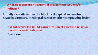 What does a protein content of greater than 500 mg/dl
indicate?
 What occurs to the CSF concentration of glucose during an
acute bacterial infction?
Decreases
Usually a manifestation of a block in the spinal subarachnoid
space by a tumore, meningeal cancer or other compressing lesion
 