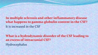 In multiple sclerosis and other inflammatory disease
what happens to gamma-globulin content in the CSF?
It is increased in the CSF
What is a hydrodynamic disorder of the CSF leading to
an excess of intracranial CSF?
Hydrocephalus
 