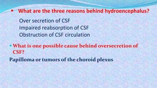  What are the three reasons behind hydroencephalus?
 What is one possible cause behind oversecretion of
CSF?
Papilloma or tumors of the choroid plexus
Over secretion of CSF
Impaired reabsorption of CSF
Obstruction of CSF circulation
 