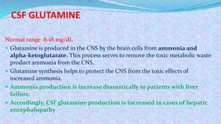 CSF GLUTAMINE
Normal range 8-18 mg/dL
 Glutamine is produced in the CNS by the brain cells from ammonia and
alpha-ketoglutarate. This process serves to remove the toxic metabolic waste
product ammonia from the CNS.
 Glutamine synthesis helps to protect the CNS from the toxic effects of
increased ammonia.
 Ammonia production is increase dramatically in patients with liver
failure.
 Accordingly, CSF glutamine production is increased in cases of hepatic
encephalopathy
 