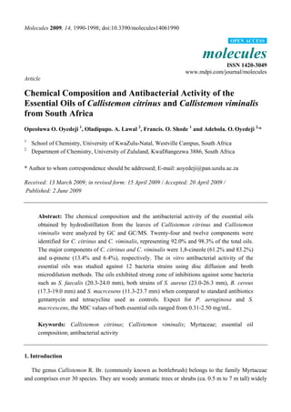 Molecules 2009, 14, 1990-1998; doi:10.3390/molecules14061990
molecules
ISSN 1420-3049
www.mdpi.com/journal/molecules
Article
Chemical Composition and Antibacterial Activity of the
Essential Oils of Callistemon citrinus and Callistemon viminalis
from South Africa
Opeoluwa O. Oyedeji 1
, Oladipupo. A. Lawal 2
, Francis. O. Shode 1
and Adebola. O. Oyedeji 2,
*
1
School of Chemistry, University of KwaZulu-Natal, Westville Campus, South Africa
2
Department of Chemistry, University of Zululand, KwaDlangezwa 3886, South Africa
* Author to whom correspondence should be addressed; E-mail: aoyedeji@pan.uzulu.ac.za
Received: 13 March 2009; in revised form: 15 April 2009 / Accepted: 20 April 2009 /
Published: 2 June 2009
Abstract: The chemical composition and the antibacterial activity of the essential oils
obtained by hydrodistillation from the leaves of Callistemon citrinus and Callistemon
viminalis were analyzed by GC and GC/MS. Twenty-four and twelve components were
identified for C. citrinus and C. viminalis, representing 92.0% and 98.3% of the total oils.
The major components of C. citrinus and C. viminalis were 1,8-cineole (61.2% and 83.2%)
and α-pinene (13.4% and 6.4%), respectively. The in vitro antibacterial activity of the
essential oils was studied against 12 bacteria strains using disc diffusion and broth
microdilution methods. The oils exhibited strong zone of inhibitions against some bacteria
such as S. faecalis (20.3-24.0 mm), both strains of S. aureus (23.0-26.3 mm), B. cereus
(17.3-19.0 mm) and S. macrcesens (11.3-23.7 mm) when compared to standard antibiotics
gentamycin and tetracycline used as controls. Expect for P. aeruginosa and S.
macrcescens, the MIC values of both essential oils ranged from 0.31-2.50 mg/mL.
Keywords: Callistemon citrinus; Callistemon viminalis; Myrtaceae; essential oil
composition; antibacterial activity
1. Introduction
The genus Callistemon R. Br. (commonly known as bottlebrush) belongs to the family Myrtaceae
and comprises over 30 species. They are woody aromatic trees or shrubs (ca. 0.5 m to 7 m tall) widely
OPEN ACCESS
 