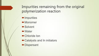 Impurities remaining from the original
polymerization reaction
Impurities
Monomer
Solvent
Water
Chloride Ion
Catalysts and In initiators
Dispersant
 