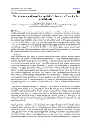 Advances in Life Science and Technology www.iiste.org
ISSN 2224-7181 (Paper) ISSN 2225-062X (Online)
Vol 10, 2013
25
Chemical composition of ten medicinal plant seeds from South-
west Nigeria
Ibironke A. Ajayi, Olusola O. Ojelere
.
Industrial Chemistry unit, Chemistry Department, Faculty of Science, University of Ibadan, Ibadan, Nigeria
*E-mail of corresponding author: frajayi@yahoo.com
Abstract
The phytochemical, proximate and mineral element composition of ten different medicinal plant seeds were
assessed and compared. The medicinal plant seeds investigated are Canna bidentata, Ceasalpinia bunduc, Cola
millenii, Hunteria umbellata, Hydrocotyle asiata, Megaphrynium macrostarchyum, Perinari excelsa, Rauwolfia
vomitoria, Solanum dasyphyllum and Sphenocentrum jollyanum. The result of the phytochemical analysis
showed that all the selected plant seeds contain alkaloids and saponin except Megaphrynium macrostarchyu
while phenolic group is present in Perinari excelsa only. The moisture content of the samples ranged between
(12.51-26.7 %), crude protein (8.65-48.09 %), crude fibre (2.69-12.66%), crude fat (2.65-18.10%), ash content
(3.26-11.45 %) and carbohydrate (16.79-59.38%). Mineral element analysis showed that the selected plant seeds
contained low levels of potassium (2.14-8.12 mg/L), zinc (1.38-5.53 mg/L), iron (0.22-1.90 mg/L) and
manganese (0.14-1.40 mg/L) and high level of calcium (3.25-68.55mg/L). All the selected plant seeds have
potential of serving as supplementary sources of antimicrobial drugs and essential nutrients to man and livestock.
Keywords: mineral elements, phytochemical, proximate composition, plant seed
1. Introduction
Herbal medicines as the major remedy in traditional system of medicine have been used in medical practices
since antiquity. The therapeutic efficacy of many indigenous plants for various diseases has been described by
traditional herbal medicinal practitioners. Medicinal plants are the source of synthetic and traditional herbal
medicine (Satheesh et al., 2012). Despite tremendous progress in human medicines, infectious diseases caused
by bacteria, fungi, viruses and parasites are still a major threat to public health. Their impact is particularly large
in developing countries due to relative unavailability of medicines and the emergence of widespread drug
resistance. From ancient times, different parts of medicinal plants have been used to cure specific ailments
(Abubakar et al., 2010). In recent years, there has been a gradual revival of interest in the use of medicinal
plants in developing countries because herbal medicines have been reported safe and without any adverse side
effect especially when compared with synthetic drugs (Iwu et al., 1999). Thousands of rural communities still
depend mainly on folklore medicine to cure diseases in developing countries. Traditional healers claim that
some medicinal plants are more efficient to treat infectious diseases than synthetic antibiotics. Medicinal plants
are cheap for most of the populations around the globe. As a result of proximity, reliability and age long practice,
people still depend largely on traditional medicine for their health care. Medicinal plants play significant role in
providing primary health care services to rural people and are used by about 80 % of the marginal communities
around the world.
Canna bidentata belonging to the family of Cannaceae is a tree of about 11-19 m height, and it is commonly
called Ido among Yorubas in the Western part of Nigeria. The plant has lots of medicinal application as
described by traditional healers and good in the treatment of some infectious diseases. Caesalpinia bonduc
commonly known as Gray Nicker nut or Fever nut in English and Ayóo in Yoruba is a prickly shrub with grey,
hard, globular shaped seeds with a smooth shining surface. It is a medicinal plant predominantly distributed in
the tropical and sub-tropical regions of Africa, Asia and the Caribbean. It has a lot of applications in folk
medicine. Cola millenni belong to the legume family called Sterculiaceae and commonly known as Monkey cola
in English and Obi-edun in yoruba. In Nigeria, people eat C. millenni as food and in combination with other
plants for medicinal use.
Hunteria umbellate, a tree of about 15-22 m in height is found in west and central Africa. In Nigeria, it is known
as Osu (Edo), erin (Yoruba) and nkpokiri (Ibo). The leaves have been described as broad, abruptly acuminate
and broadly lineate. Hydrocotyle asiata, as it is commonly called, is known in the world as memory nut because
it enhances the memory. It acts as cleanser of the blood, facilitates learning ability, strengthens the nervous
system and is also effective in the treatment of menstrual problems. Megaphrynium macrostachyum, of the
family Marantaceae, is found in the rainforest of West and Central Africa. The leaves are harvested from the
forest and used fresh in wrapping food in order to preserve the food. Perinari excels, commonly known as Grey
plum or rough skin plum in English and Abere in Yoruba, is an evergreen tree found growing up abundantly in
 