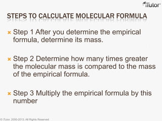 STEPS TO CALCULATE MOLECULAR FORMULA
 Step 1 After you determine the empirical
formula, determine its mass.
 Step 2 Determine how many times greater
the molecular mass is compared to the mass
of the empirical formula.
 Step 3 Multiply the empirical formula by this
number
© iTutor. 2000-2013. All Rights Reserved
 