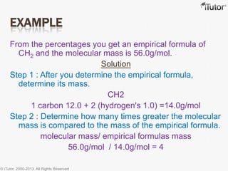 EXAMPLE
From the percentages you get an empirical formula of
CH2 and the molecular mass is 56.0g/mol.
Solution
Step 1 : After you determine the empirical formula,
determine its mass.
CH2
1 carbon 12.0 + 2 (hydrogen's 1.0) =14.0g/mol
Step 2 : Determine how many times greater the molecular
mass is compared to the mass of the empirical formula.
molecular mass/ empirical formulas mass
56.0g/mol / 14.0g/mol = 4
© iTutor. 2000-2013. All Rights Reserved
 