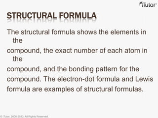 STRUCTURAL FORMULA
The structural formula shows the elements in
the
compound, the exact number of each atom in
the
compound, and the bonding pattern for the
compound. The electron-dot formula and Lewis
formula are examples of structural formulas.
© iTutor. 2000-2013. All Rights Reserved
 