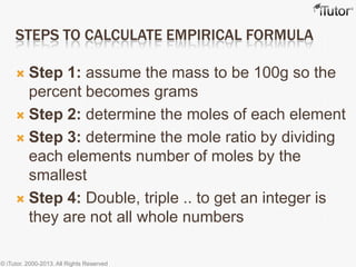 STEPS TO CALCULATE EMPIRICAL FORMULA
 Step 1: assume the mass to be 100g so the
percent becomes grams
 Step 2: determine the moles of each element
 Step 3: determine the mole ratio by dividing
each elements number of moles by the
smallest
 Step 4: Double, triple .. to get an integer is
they are not all whole numbers
© iTutor. 2000-2013. All Rights Reserved
 