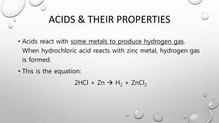ACIDS & THEIR PROPERTIES
• Acids react with some metals to produce hydrogen gas.
When hydrochloric acid reacts with zinc metal, hydrogen gas
is formed.
• This is the equation:
2HCl + Zn  H2 + ZnCl2
 