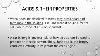 ACIDS & THEIR PROPERTIES
• When acids are dissolved in water, they break apart and
form ions in the solution. The ions make it possible for the
solution to conduct an electric current.
• A car battery is one example of how an acid can be used to
produce an electric current. The sulfuric acid in the battery
conducts electricity to help start the car’s engine.
 