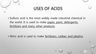 USES OF ACIDS
• Sulfuric acid is the most widely made industrial chemical in
the world. It is used to make paper, paint, detergents,
fertilizers and many other products.
• Nitric acid is used to make fertilizers, rubber, and plastics.
 