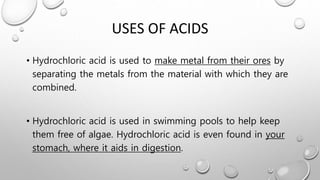 USES OF ACIDS
• Hydrochloric acid is used to make metal from their ores by
separating the metals from the material with which they are
combined.
• Hydrochloric acid is used in swimming pools to help keep
them free of algae. Hydrochloric acid is even found in your
stomach, where it aids in digestion.
 