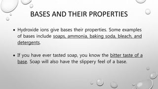 BASES AND THEIR PROPERTIES
 Hydroxide ions give bases their properties. Some examples
of bases include soaps, ammonia, baking soda, bleach, and
detergents.
 If you have ever tasted soap, you know the bitter taste of a
base. Soap will also have the slippery feel of a base.
 