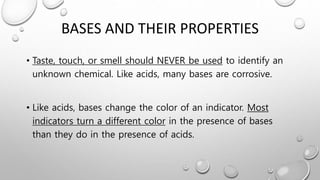 BASES AND THEIR PROPERTIES
• Taste, touch, or smell should NEVER be used to identify an
unknown chemical. Like acids, many bases are corrosive.
• Like acids, bases change the color of an indicator. Most
indicators turn a different color in the presence of bases
than they do in the presence of acids.
 