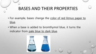 BASES AND THEIR PROPERTIES
• For example, bases change the color of red litmus paper to
blue.
• When a base is added to bromthymol blue, it turns the
indicator from pale blue to dark blue.
 