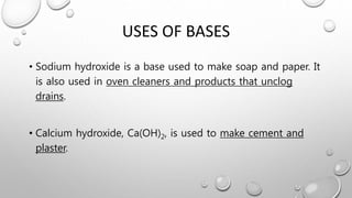 USES OF BASES
• Sodium hydroxide is a base used to make soap and paper. It
is also used in oven cleaners and products that unclog
drains.
• Calcium hydroxide, Ca(OH)2, is used to make cement and
plaster.
 