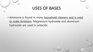 USES OF BASES
• Ammonia is found in many household cleaners and is used
to make fertilizers. Magnesium hydroxide and aluminum
hydroxide are used in antacids.
 