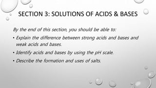 SECTION 3: SOLUTIONS OF ACIDS & BASES
By the end of this section, you should be able to:
• Explain the difference between strong acids and bases and
weak acids and bases.
• Identify acids and bases by using the pH scale.
• Describe the formation and uses of salts.
 