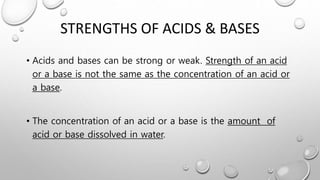 STRENGTHS OF ACIDS & BASES
• Acids and bases can be strong or weak. Strength of an acid
or a base is not the same as the concentration of an acid or
a base.
• The concentration of an acid or a base is the amount of
acid or base dissolved in water.
 