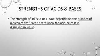 STRENGTHS OF ACIDS & BASES
• The strength of an acid or a base depends on the number of
molecules that break apart when the acid or base is
dissolved in water.
 