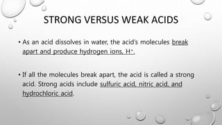 STRONG VERSUS WEAK ACIDS
• As an acid dissolves in water, the acid’s molecules break
apart and produce hydrogen ions, H+.
• If all the molecules break apart, the acid is called a strong
acid. Strong acids include sulfuric acid, nitric acid, and
hydrochloric acid.
 