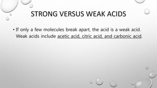 STRONG VERSUS WEAK ACIDS
• If only a few molecules break apart, the acid is a weak acid.
Weak acids include acetic acid, citric acid, and carbonic acid.
 
