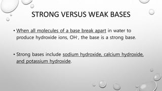 STRONG VERSUS WEAK BASES
• When all molecules of a base break apart in water to
produce hydroxide ions, OH-, the base is a strong base.
• Strong bases include sodium hydroxide, calcium hydroxide,
and potassium hydroxide.
 