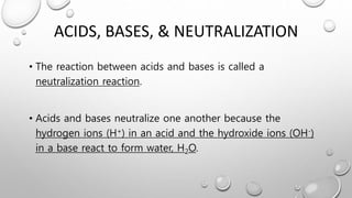 ACIDS, BASES, & NEUTRALIZATION
• The reaction between acids and bases is called a
neutralization reaction.
• Acids and bases neutralize one another because the
hydrogen ions (H+) in an acid and the hydroxide ions (OH-)
in a base react to form water, H2O.
 