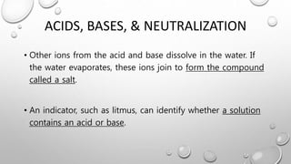 ACIDS, BASES, & NEUTRALIZATION
• Other ions from the acid and base dissolve in the water. If
the water evaporates, these ions join to form the compound
called a salt.
• An indicator, such as litmus, can identify whether a solution
contains an acid or base.
 
