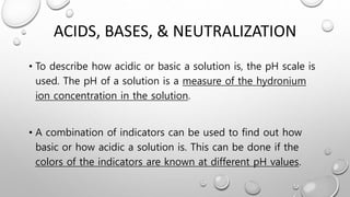 ACIDS, BASES, & NEUTRALIZATION
• To describe how acidic or basic a solution is, the pH scale is
used. The pH of a solution is a measure of the hydronium
ion concentration in the solution.
• A combination of indicators can be used to find out how
basic or how acidic a solution is. This can be done if the
colors of the indicators are known at different pH values.
 