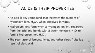 ACIDS & THEIR PROPERTIES
• An acid is any compound that increases the number of
hydronium ions, H3O+, when dissolved in water.
• Hydronium ions form when a hydrogen ion, H+, separates
from the acid and bonds with a water molecule, H2O, to
form a hydronium ion, H3O+.
• The sour taste of lemons, limes, and other citrus fruits is a
result of citric acid.
 